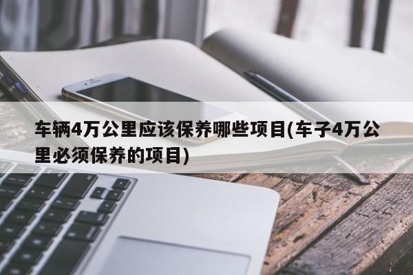车辆4万公里应该保养哪些项目(车子4万公里必须保养的项目)