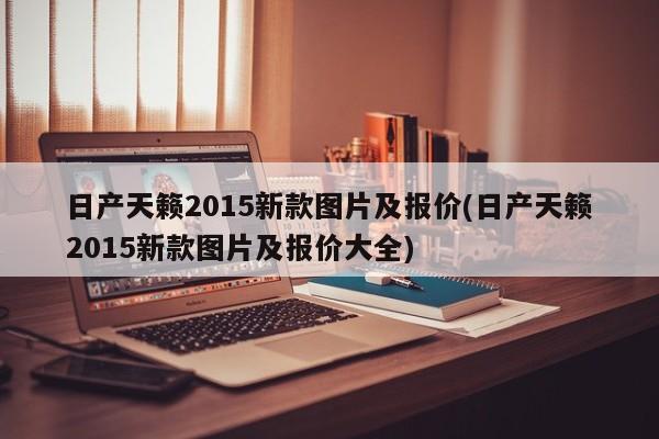 日产天籁2015新款图片及报价(日产天籁2015新款图片及报价大全)