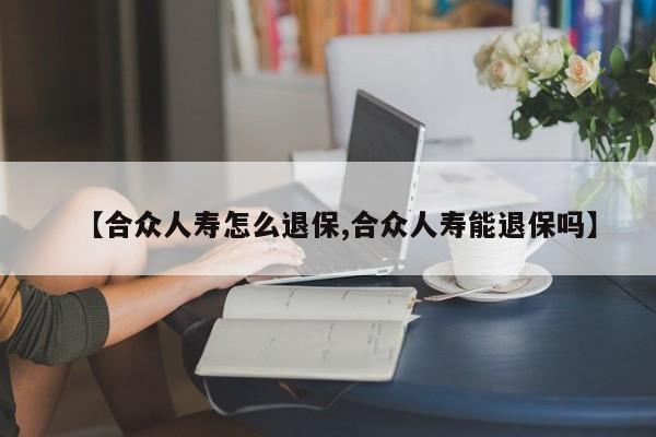 【合众人寿怎么退保,合众人寿能退保吗】