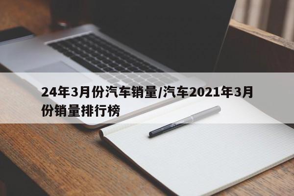 24年3月份汽车销量/汽车2021年3月份销量排行榜