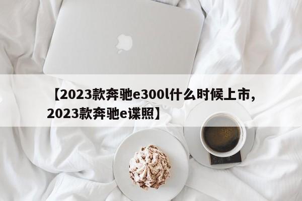 【2023款奔驰e300l什么时候上市,2023款奔驰e谍照】