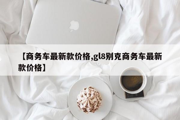 【商务车最新款价格,gl8别克商务车最新款价格】