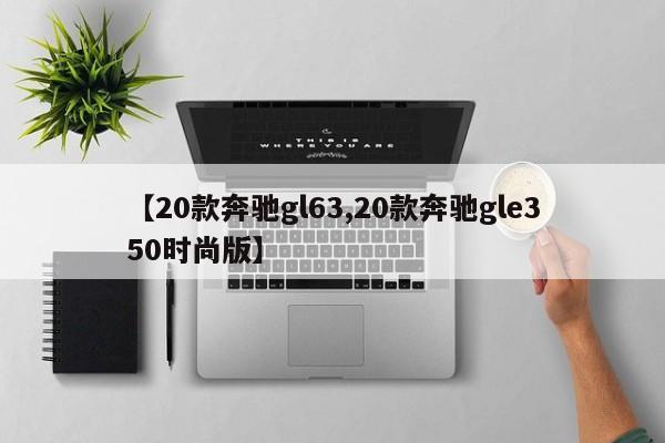 【20款奔驰gl63,20款奔驰gle350时尚版】