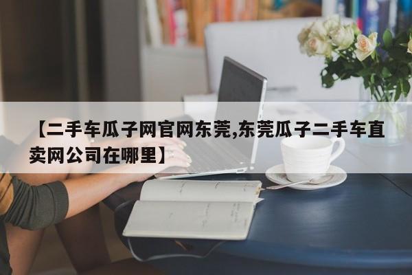 【二手车瓜子网官网东莞,东莞瓜子二手车直卖网公司在哪里】