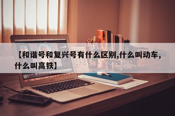 【和谐号和复兴号有什么区别,什么叫动车,什么叫高铁】
