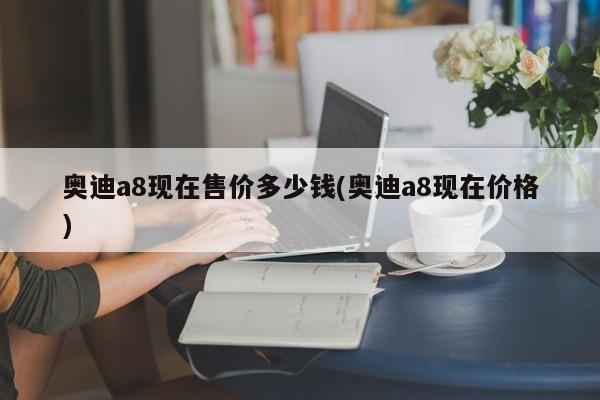 奥迪a8现在售价多少钱(奥迪a8现在价格)