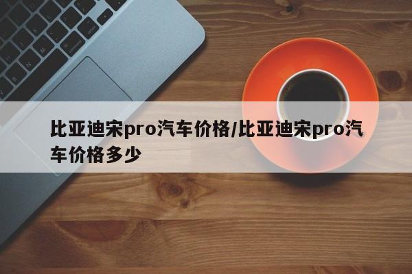比亚迪宋pro汽车价格/比亚迪宋pro汽车价格多少