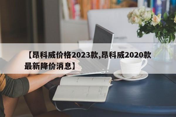 【昂科威价格2023款,昂科威2020款最新降价消息】