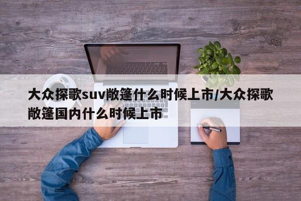 大众探歌suv敞篷什么时候上市/大众探歌敞篷国内什么时候上市