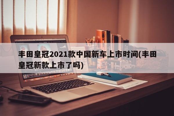 丰田皇冠2021款中国新车上市时间(丰田皇冠新款上市了吗)
