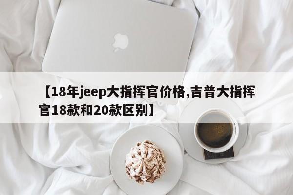 【18年jeep大指挥官价格,吉普大指挥官18款和20款区别】