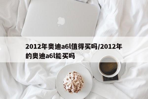 2012年奥迪a6l值得买吗/2012年的奥迪a6l能买吗